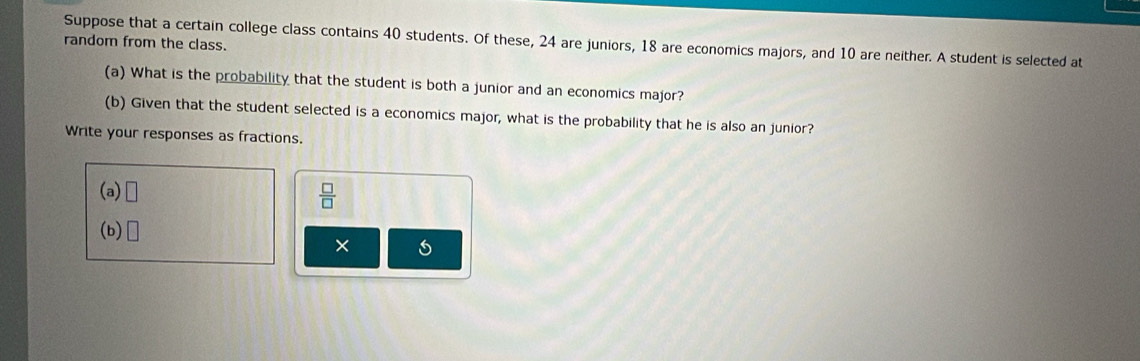 Suppose that a certain college class contains 40 students. Of these, 24 are juniors, 18 are economics majors, and 10 are neither. A student is selected at 
random from the class. 
(a) What is the probability that the student is both a junior and an economics major? 
(b) Given that the student selected is a economics major, what is the probability that he is also an junior? 
Write your responses as fractions. 
(a) □  □ /□  
(b) □ 
×