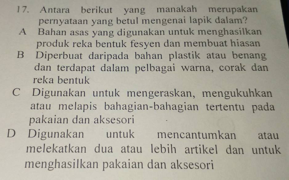 Antara berikut yang manakah merupakan
pernyataan yang betul mengenai lapik dalam?
A Bahan asas yang digunakan untuk menghasilkan
produk reka bentuk fesyen dan membuat hiasan
B Diperbuat daripada bahan plastik atau benang
dan terdapat dalam pelbagai warna, corak dan
reka bentuk
C Digunakan untuk mengeraskan, mengukuhkan
atau melapis bahagian-bahagian tertentu pada
pakaian dan aksesori
D Digunakan untuk mencantumkan atau
melekatkan dua atau lebih artikel dan untuk
menghasilkan pakaian dan aksesori