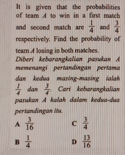 It is given that the probabilities
of team A to win in a first match
and second match are  1/4  and  3/4 
respectively. Find the probability of
team A losing in both matches.
Diberi kebarangkalian pasukan A
memenangi pertandingan pertama
dan kedua masing-masing ialah
 1/4  dan  3/4  Cari kebarangkalian
pasukan A kalah dalam kedua-dua
pertandingan itu.
A  3/16 
C  3/4 
B  1/4 
D  13/16 