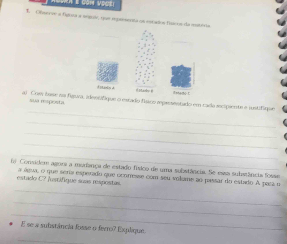 AGORA GOM VOCE! 
1 Observe a figura a seguir, que representa os estados físicos da matéria. 
a) Com base na figuraentifique o estado físico representado em cada recipiente e justifique 
sua resposta. 
_ 
_ 
_ 
_ 
_ 
b) Considere agora a mudança de estado físico de uma substância. Se essa substância fosse 
_ 
a água, o que seria esperado que ocorresse com seu volume ao passar do estado A para o 
estado C? Justifique suas respostas. 
_ 
_ 
E se a substância fosse o ferro? Explíque. 
_