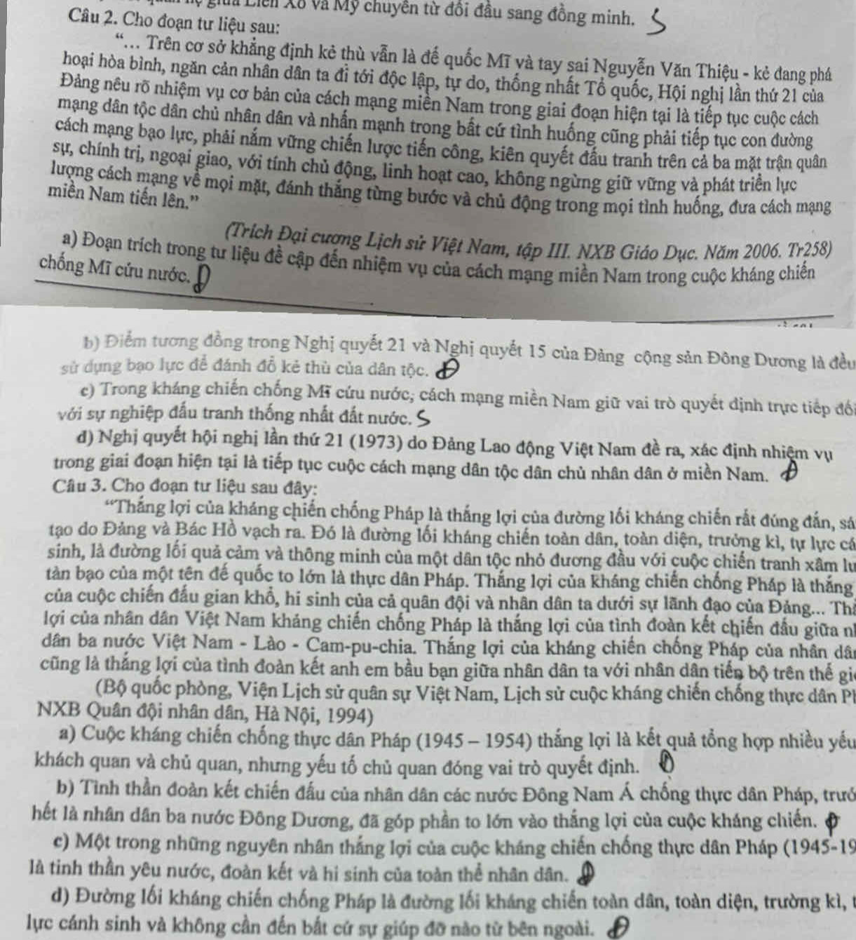 gia Liên Xã và Mỹ chuyên từ đôi đầu sang đồng minh.
Câu 2. Cho đoạn tư liệu sau:
*.  Trên cơ sở khẳng định kẻ thù vẫn là đế quốc Mĩ và tay sai Nguyễn Văn Thiệu - kẻ đang phá
hoại hòa bình, ngăn cản nhân dân ta đỉ tới độc lập, tự do, thống nhất Tổ quốc, Hội nghị lần thứ 21 của
Đảng nêu rõ nhiệm vụ cơ bản của cách mạng miền Nam trong giai đoạn hiện tại là tiếp tục cuộc cách
mạng dân tộc dân chủ nhân dân và nhấn mạnh trong bất cứ tình huống cũng phải tiếp tục con đường
cách mạng bạo lực, phải nắm vững chiến lược tiến công, kiên quyết đấu tranh trên cả ba mặt trận quân
sự, chính trị, ngoại giao, với tính chủ động, linh hoạt cao, không ngừng giữ vững và phát triển lực
lượng cách mạng về mọi mặt, đánh thắng từng bước và chủ động trong mọi tình huống, đưa cách mạng
miền Nam tiến lên.'
(Trích Đại cượng Lịch sử Việt Nam, tập III. NXB Giáo Dục. Năm 2006. Tr258)
a) Đoạn trích trong tư liệu đề cập đến nhiệm vụ của cách mạng miền Nam trong cuộc kháng chiến
chống Mĩ cứu nước.
b) Điểm tương đồng trong Nghị quyết 21 và Nghị quyết 15 của Đảng cộng sản Đông Dương là đều
sử dụng bạo lực để đánh đổ kẻ thù của dân tộc.
e) Trong kháng chiến chống Mĩ cứu nước, cách mạng miền Nam giữ vai trò quyết định trực tiếp đối
với sự nghiệp đấu tranh thống nhất đất nước.
d) Nghị quyết hội nghị lần thứ 21 (1973) do Đảng Lao động Việt Nam đề ra, xác định nhiệm vụ
trong giai đoạn hiện tại là tiếp tục cuộc cách mạng dân tộc dân chủ nhân dân ở miền Nam.
Câu 3. Cho đoạn tư liệu sau đây:
“Thắng lợi của kháng chiến chống Pháp là thắng lợi của đường lối kháng chiến rắt đúng đắn, sá
tạo do Đảng và Bác Hồ vạch ra. Đó là đường lối kháng chiến toàn dân, toàn diện, trưởng kì, tự lực cá
sinh, là đường lối quả cảm và thông minh của một dân tộc nhỏ đương đầu với cuộc chiến tranh xâm lư
tàn bạo của một tên đế quốc to lớn là thực dân Pháp. Thắng lợi của kháng chiến chống Pháp là thắng
của cuộc chiến đấu gian khổ, hi sinh của cả quân đội và nhân dân ta dưới sự lãnh đạo của Đảng... Thả
lợi của nhân dân Việt Nam kháng chiến chống Pháp là thắng lợi của tình đoàn kết chiến đầu giữa nh
dân ba nước Việt Nam - Lào - Cam-pu-chia. Thắng lợi của kháng chiến chống Pháp của nhân dân
cũng là thắng lợi của tình đoàn kết anh em bầu bạn giữa nhân dân ta với nhân dân tiến bộ trên thế gic
(Bộ quốc phòng, Viện Lịch sử quân sự Việt Nam, Lịch sử cuộc kháng chiến chống thực dân Ph
NXB Quân đội nhân dân, Hà Nội, 1994)
a) Cuộc kháng chiến chống thực dân Pháp (1945 - 1954) thắng lợi là kết quả tổng hợp nhiều yếu
khách quan và chủ quan, nhưng yếu tố chủ quan đóng vai trò quyết định.
b) Tình thần đoàn kết chiến đấu của nhân dân các nước Đông Nam Á chống thực dân Pháp, trướ
hết là nhân dân ba nước Đông Dương, đã góp phần to lớn vào thắng lợi của cuộc kháng chiến.
c) Một trong những nguyên nhân thắng lợi của cuộc kháng chiến chống thực dân Pháp (1945-19
là tinh thần yêu nước, đoàn kết và hi sinh của toàn thể nhân dân.
d) Đường lối kháng chiến chống Pháp là đường lối kháng chiến toàn dân, toàn diện, trường kì, t
lực cánh sinh và không cần đến bắt cứ sự giúp đỡ nào từ bên ngoài.