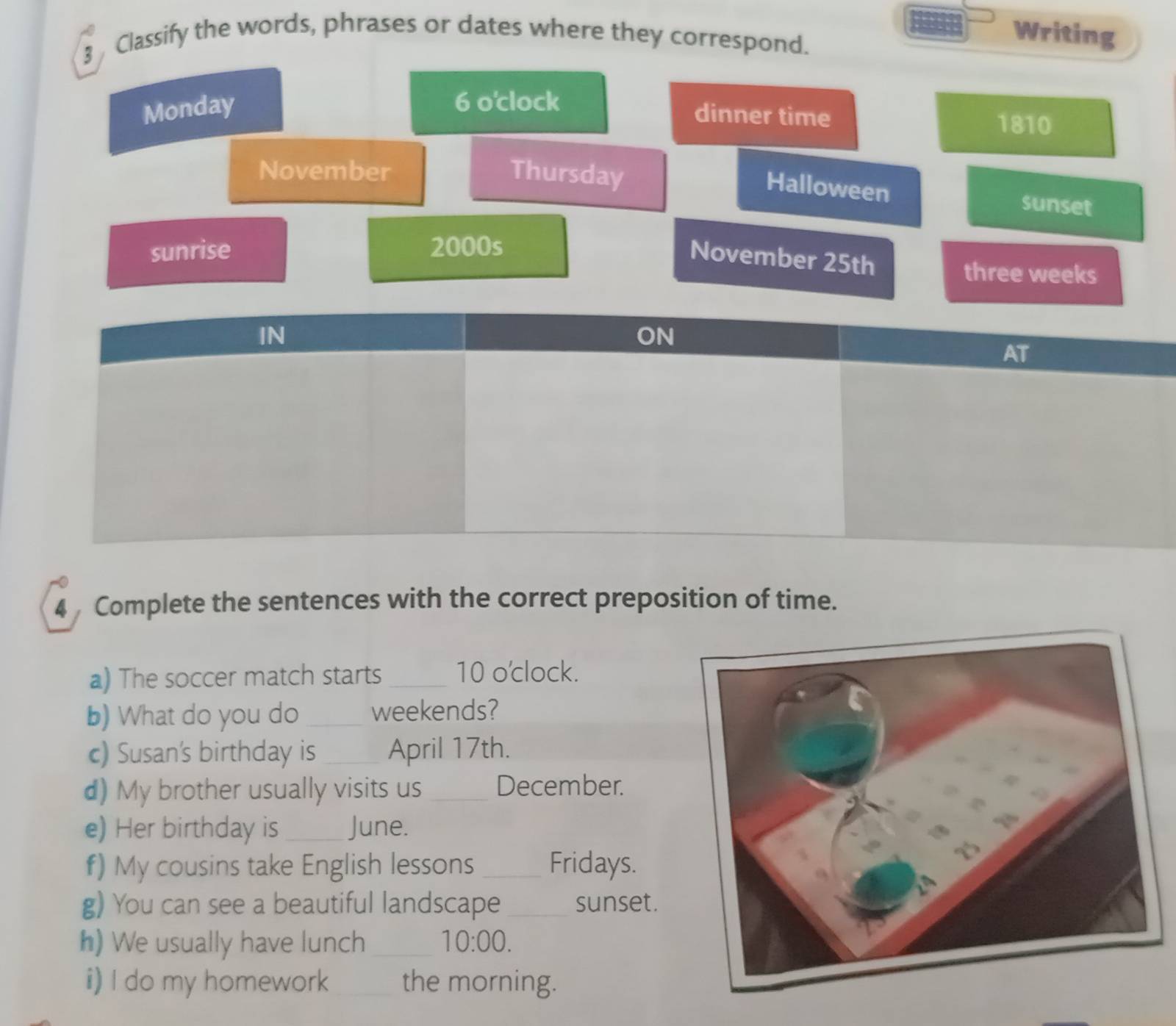 Classify the words, phrases or dates where they correspond. 
Writing 
Monday 
6 o'clock dinner time 1810 
November Thursday sunset 
Halloween 
November 25th
sunrise 2000s three weeks
4 Complete the sentences with the correct preposition of time. 
a) The soccer match starts_ 10 o'clock. 
b) What do you do _weekends? 
c) Susan's birthday is _April 17th. 
d) My brother usually visits us _December. 
e) Her birthday is_ June. 
f) My cousins take English lessons _Fridays. 
g) You can see a beautiful landscape _sunset. 
h) We usually have lunch _ 10:00. 
i) I do my homework _the morning.