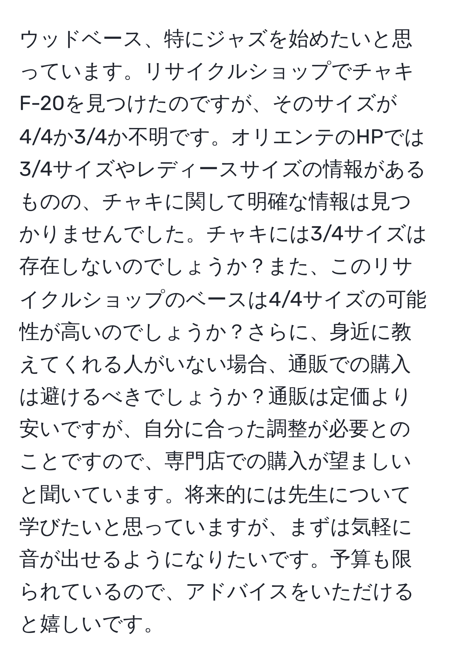 ウッドベース、特にジャズを始めたいと思っています。リサイクルショップでチャキF-20を見つけたのですが、そのサイズが4/4か3/4か不明です。オリエンテのHPでは3/4サイズやレディースサイズの情報があるものの、チャキに関して明確な情報は見つかりませんでした。チャキには3/4サイズは存在しないのでしょうか？また、このリサイクルショップのベースは4/4サイズの可能性が高いのでしょうか？さらに、身近に教えてくれる人がいない場合、通販での購入は避けるべきでしょうか？通販は定価より安いですが、自分に合った調整が必要とのことですので、専門店での購入が望ましいと聞いています。将来的には先生について学びたいと思っていますが、まずは気軽に音が出せるようになりたいです。予算も限られているので、アドバイスをいただけると嬉しいです。