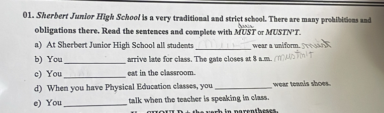 Sherbert Junior High School is a very traditional and strict school. There are many prohibitions and 
obligations there. Read the sentences and complete with MUST or MUSTN’T. 
a) At Sherbert Junior High School all students _wear a uniform. 
b) You_ arrive late for class. The gate closes at 8 a.m. 
c) You_ eat in the classroom. 
d) When you have Physical Education classes, you _wear tennis shoes. 
e) You_ talk when the teacher is speaking in class. 
ver h in parentheses.