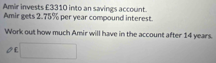 Amir invests £3310 into an savings account. 
Amir gets 2.75% per year compound interest. 
Work out how much Amir will have in the account after 14 years.
£ □