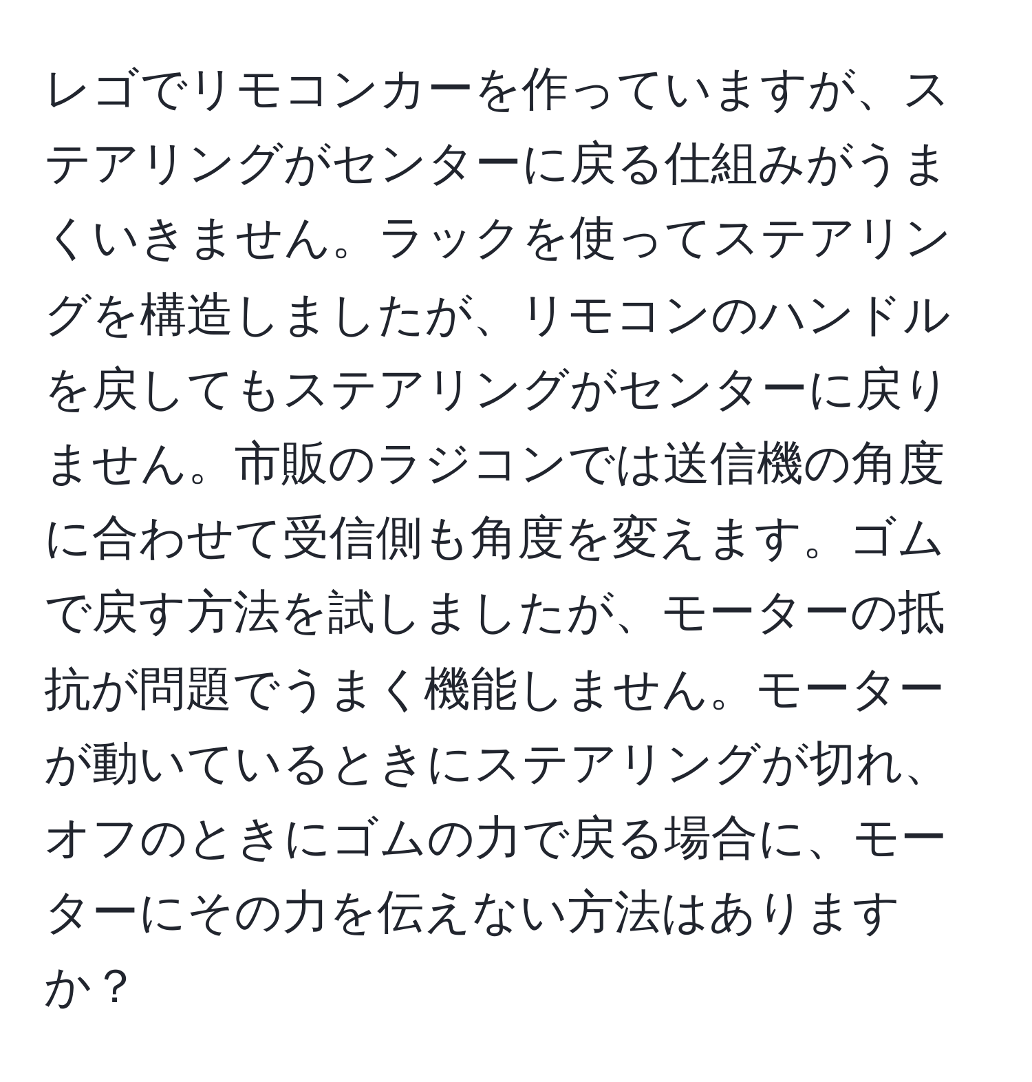 レゴでリモコンカーを作っていますが、ステアリングがセンターに戻る仕組みがうまくいきません。ラックを使ってステアリングを構造しましたが、リモコンのハンドルを戻してもステアリングがセンターに戻りません。市販のラジコンでは送信機の角度に合わせて受信側も角度を変えます。ゴムで戻す方法を試しましたが、モーターの抵抗が問題でうまく機能しません。モーターが動いているときにステアリングが切れ、オフのときにゴムの力で戻る場合に、モーターにその力を伝えない方法はありますか？