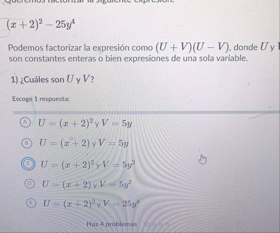 (x+2)^2-25y^4
Podemos factorizar la expresión como (U+V)(U-V) , donde U y 1
son constantes enteras o bien expresiones de una sola variable.
1) ¿Cuáles son U y V?
Escoge 1 respuesta:
U=(x+2)^2 y V=5y
U=(x+2) V=5y
U=(x+2)^2yV=5y^2
U=(x+2) γ V=5y^2
U=(x+2)^2 y V=25y^4
Haz 4 problemas T o o