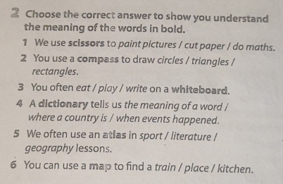 Choose the correct answer to show you understand 
the meaning of the words in bold. 
1 We use scissors to paint pictures / cut paper / do maths. 
2 You use a compass to draw circles / triangles / 
rectangles. 
3 You often eat / play / write on a whiteboard. 
4 A dictionary tells us the meaning of a word / 
where a country is / when events happened. 
5 We often use an atlas in sport / literature / 
geography lessons. 
6 You can use a map to find a train / place / kitchen.