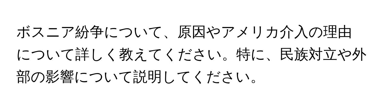 ボスニア紛争について、原因やアメリカ介入の理由について詳しく教えてください。特に、民族対立や外部の影響について説明してください。