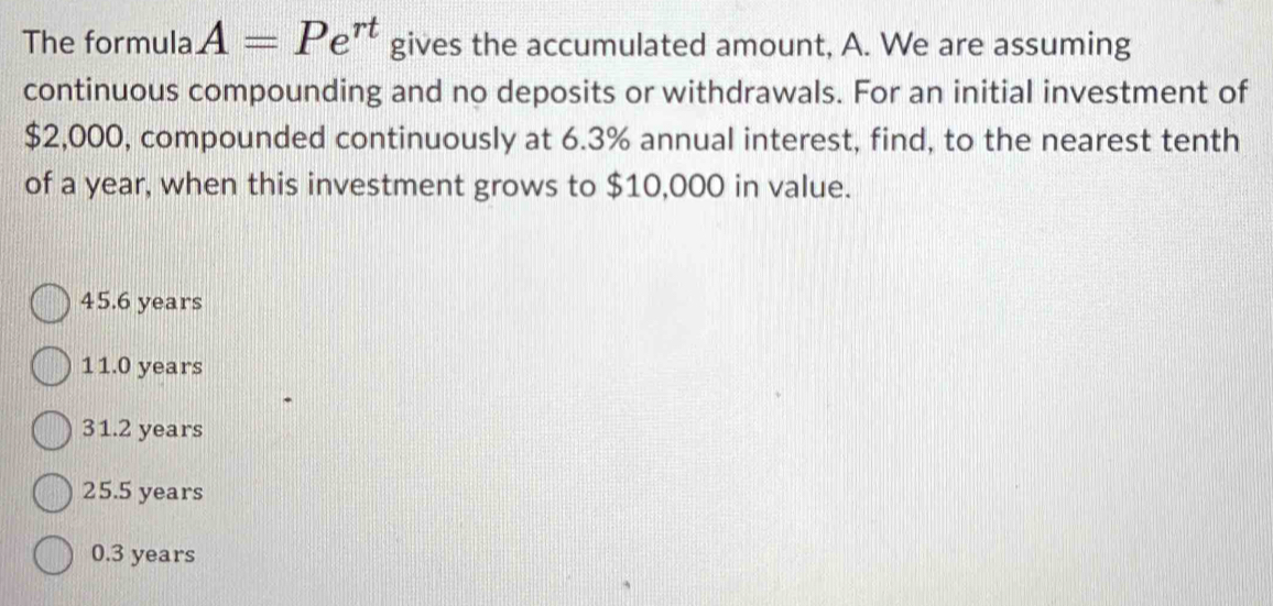 The formula A=Pe^(rt) gives the accumulated amount, A. We are assuming
continuous compounding and no deposits or withdrawals. For an initial investment of
$2,000, compounded continuously at 6.3% annual interest, find, to the nearest tenth
of a year, when this investment grows to $10,000 in value.
45.6 years
11.0 years
31.2 years
25.5 years
0.3 years