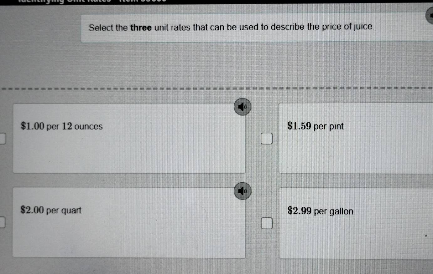 Select the three unit rates that can be used to describe the price of juice.
$1.00 per 12 ounces $1.59 per pint
$2.00 per quart $2.99 per gallon