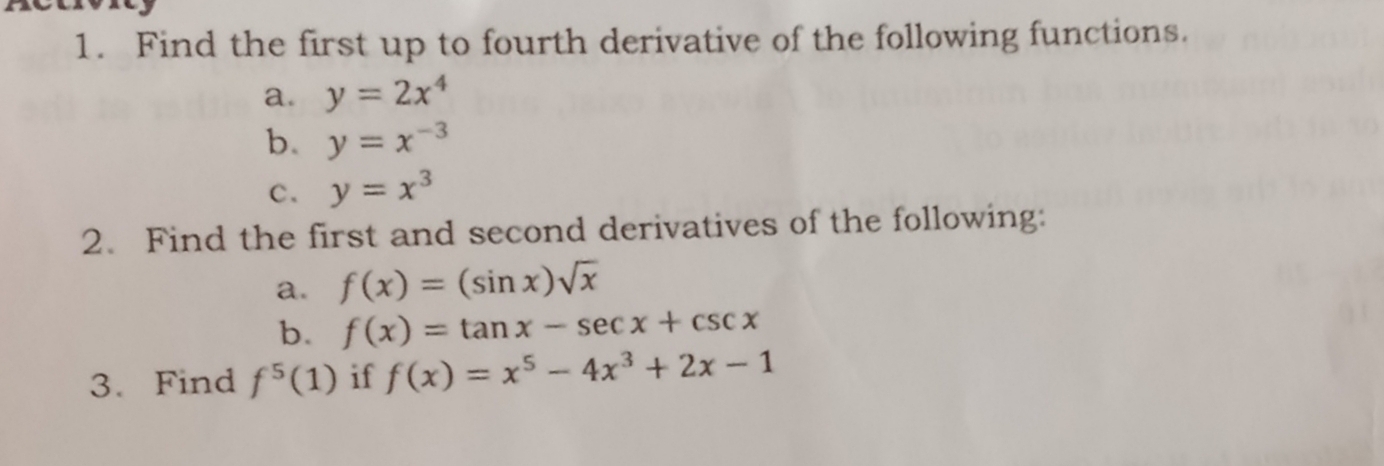 Find the first up to fourth derivative of the following functions. 
a. y=2x^4
b. y=x^(-3)
c. y=x^3
2. Find the first and second derivatives of the following: 
a. f(x)=(sin x)sqrt(x)
b. f(x)=tan x-sec x+csc x
3. Find f^5(1) if f(x)=x^5-4x^3+2x-1