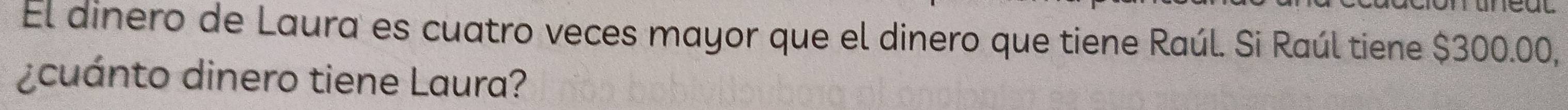 El dinero de Laura es cuatro veces mayor que el dinero que tiene Raúl. Si Raúl tiene $300.00, 
¿cuánto dinero tiene Laura?