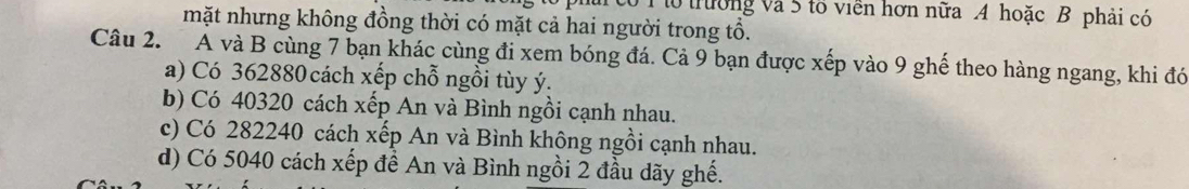 tổ trường và 5 tổ viên hơn nữa A hoặc B phải có
mặt nhưng không đồng thời có mặt cả hai người trong tổ.
Câu 2. Á và B cùng 7 bạn khác cùng đi xem bóng đá. Cả 9 bạn được xếp vào 9 ghế theo hàng ngang, khi đó
a) Có 362880 cách xếp chỗ ngồi tùy ý.
b) Có 40320 cách xếp An và Bình ngồi cạnh nhau.
c) Có 282240 cách xếp An và Bình không ngồi cạnh nhau.
d) Có 5040 cách xếp đề An và Bình ngồi 2 đầu dãy ghế.