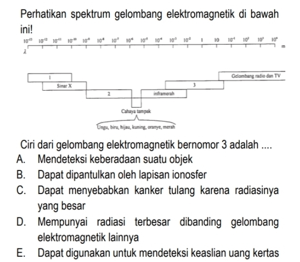 Perhatikan spektrum gelombang elektromagnetik di bawah
ini!
10^(-13) 10^(-12) 10^(-11) 10^(-10) 10° 10^4 10^(-7) 10^4 10^(-5) 10^(-4) 10^(-3) 10^(-2) 1 10 10^(-1) 10^2 10^3 10°
m
λ
Ciri dari gelombang elektromagnetik bernomor 3 adalah ....
A. Mendeteksi keberadaan suatu objek
B. Dapat dipantulkan oleh lapisan ionosfer
C. Dapat menyebabkan kanker tulang karena radiasinya
yang besar
D. Mempunyai radiasi terbesar dibanding gelombang
elektromagnetik lainnya
E. Dapat digunakan untuk mendeteksi keaslian uang kertas