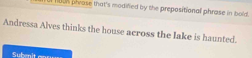 houn phrase that's modified by the prepositional phrase in bold. 
Andressa Alves thinks the house across the lake is haunted. 
Subm it an