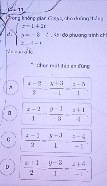 Trong không gian Oxyz, cho đường thắng
d: beginarrayl x=1+2t y=-3+t z=4-tendarray.. Khi đó phương trình chí
tắc của đ là
Chọn một đáp án đúng
A  (x-2)/2 = (y+3)/-1 = (z-5)/1 .
B  (x-2)/1 = (y-1)/-3 = (z+1)/4 .
C  (x-1)/2 = (y+3)/1 = (z-4)/-1 .
D  (x+1)/2 = (y-3)/1 = (z+4)/-1 .