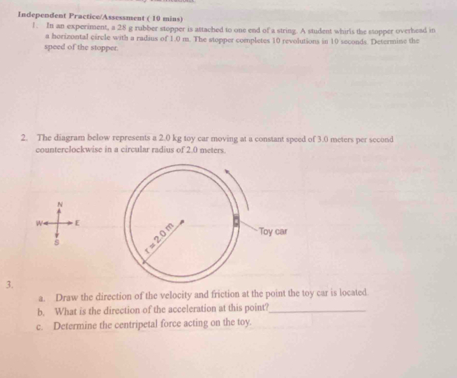 Independent Practice/Assessment ( 10 mins)
1. In an experiment, a 28 g rubber stopper is attached to one end of a string. A student whirls the stopper overhead in
a horizontal circle with a radius of 1.0 m. The stopper completes 10 revolutions in 10 seconds. Determine the
speed of the stopper.
2. The diagram below represents a 2.0 kg toy car moving at a constant speed of 3.0 meters per second
counterclockwise in a circular radius of 2.0 meters.
N
W E
s
3.
a. Draw the direction of the velocity and friction at the point the toy car is located
b. What is the direction of the acceleration at this point?_
c. Determine the centripetal force acting on the toy.