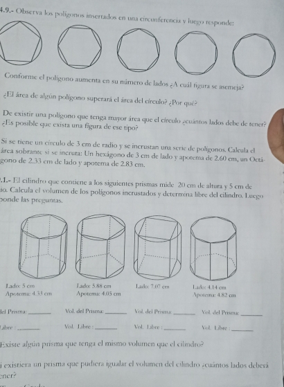 4.9.- Observa los polígonos insertados en una circunferencia y luego responde: 
Conforme el polígono aumenta en su número de lados ¿A cuál figura se asemeja? 
¿El área de algún polígono superará el área del círculo? ¿Por qué? 
De existir una polígono que tenga mayor área que el circulo ¿euántos lados debe de tener? 
¿Es posible que exista una figura de ese tipo? 
Si se tiene un círculo de 3 em de radio y se incrustan una serie de polígonos. Calcula el 
área sobrante si se incruta: Un hexágono de 3 cm de lado y apotema de 2.60 cm, un Octá- 
gono de 2.33 cm de lado y apotema de 2.83 cm. 
.1.- El cilindro que contiene a los siguientes prismas mide 20 cm de altura y 5 cm de 
io. Calcula el volumen de los polígonos incrustados y determina libre del cilindro. Luego 
Donde las preguntas. 
Lado: 5 cm Lado: 5.88 cm Lado: 7.07 ern
Apoternz: 4.33 cm Apotema: 4.05 cm Lado: 4.14 cm Aposema: 4.82 cm
lel Prisma: _Vol. del Prisma:_ Vol, del Prisma:_ Vol del Prisma:_ 
Libre :_ Vol. Libre :_ Vol. Libre |_ Vol Libre :_ 
Existe algún prisma que tenga el mismo volumen que el cilindro? 
i existiera un prisma que pudiera igualar el volumen del cilindro acuántos lados deberá 
ner?