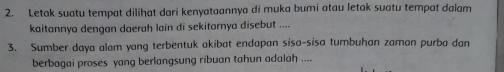 Letak suatu tempat dilihat dari kenyataannya di muka bumi atau letak suatu tempat dalam 
kaitannya dengan daerah lain di sekitarnya disebut .... 
3. Sumber daya alam yang terbentuk akibat endapan sisa-sisa tumbuhan zaman purba dan 
berbagai proses yang berlangsung ribuan tahun adalah ....