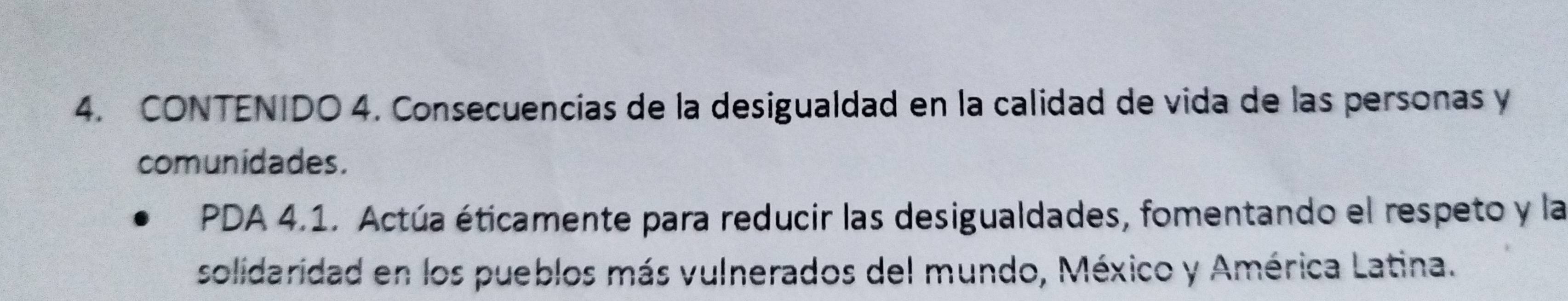 CONTENIDO 4. Consecuencías de la desigualdad en la calidad de vida de las personas y 
comunidades. 
PDA 4.1. Actúa éticamente para reducir las desigualdades, fomentando el respeto y la 
solidaridad en los pueblos más vulnerados del mundo, México y América Latina.