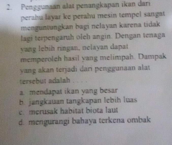 Penggunaan alat penangkapan ikan dari
perahu láyar ke perahu mesin tempel sangat
menguntungkan bagi nelayan karena tidak
lagi terpengaruh oleh angin. Dengan tenaga
yang lebih ringan, nelayan dapat
memperoleh hasil yang melimpah. Dampak
yang akan terjadi dari penggunaan alat
tersebut adalah
a mendapat ikan yang besar
b. jangkauan tangkapan lebih luas
co merusak habitat biota laut
d. mengurangi bahaya terkena ombak