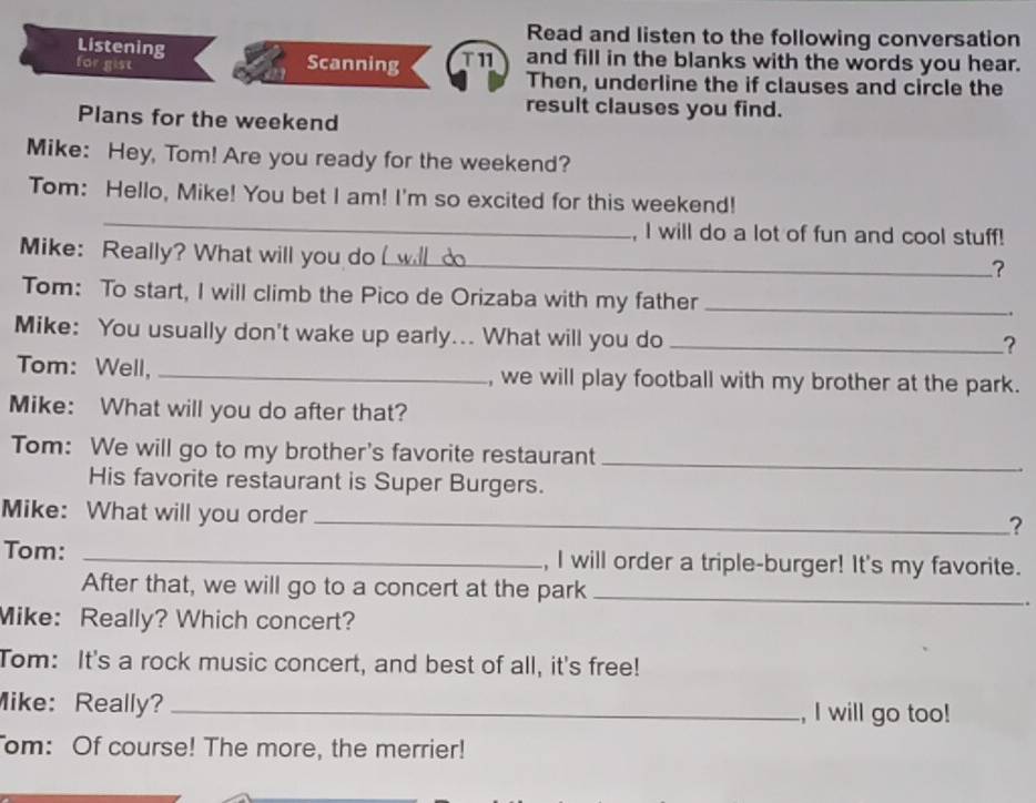 Read and listen to the following conversation 
Listening 
for gist Scanning T11 and fill in the blanks with the words you hear. 
Then, underline the if clauses and circle the 
result clauses you find. 
Plans for the weekend 
Mike: Hey, Tom! Are you ready for the weekend? 
_ 
Tom: Hello, Mike! You bet I am! I'm so excited for this weekend! 
, I will do a lot of fun and cool stuff! 
Mike: Really? What will you do wl 
_? 
Tom: To start, I will climb the Pico de Orizaba with my father _、. 
Mike: You usually don't wake up early... What will you do_ 
? 
Tom: Well, _, we will play football with my brother at the park. 
Mike: What will you do after that? 
Tom: We will go to my brother's favorite restaurant_ 
His favorite restaurant is Super Burgers. 
Mike: What will you order_ 
? 
Tom: _, I will order a triple-burger! It's my favorite. 
After that, we will go to a concert at the park_ 
Mike: Really? Which concert? 
Tom: It's a rock music concert, and best of all, it's free! 
Mike: Really? _, I will go too! 
om: Of course! The more, the merrier!