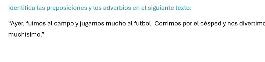 Identifica las preposiciones y los adverbios en el siguiente texto: 
“Ayer, fuimos al campo y jugamos mucho al fútbol. Corrimos por el césped y nos divertimo 
muchísimo.'