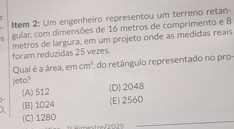 Item 2: Um engenheiro representou um terreno retan-
r
S gular, com dimensões de 16 metros de comprimento e 8
metros de largura, em um projeto onde as medidas reais
foram reduzidas 25 vezes.
Qual é a área, em cm^2 , do retângulo representado no pro-
jeto?
(A) 512 (D) 2048
)-
D, (B) 1024
(E) 2560
(C) 1280
Bimestre/2025
_