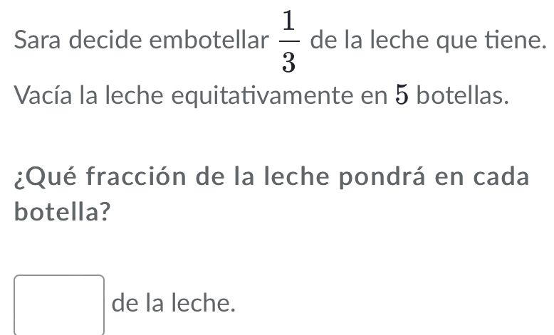 Sara decide embotellar  1/3  de la leche que tiene. 
Vacía la leche equitativamente en 5 botellas. 
¿Qué fracción de la leche pondrá en cada 
botella? 
□ de la leche.