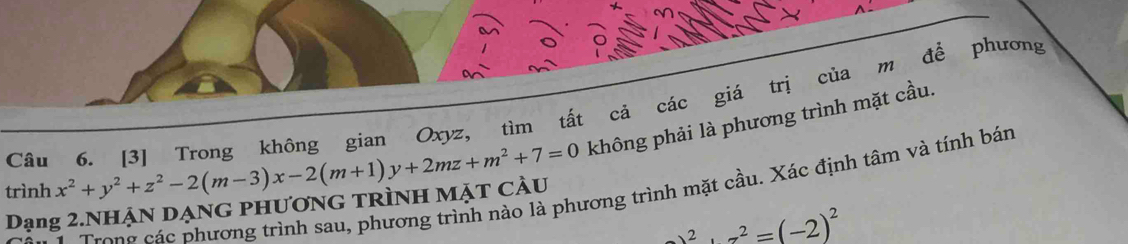 [3] Trong không gian Oxyz, tìm tất cả các giá trị của m để phương 
trình x^2+y^2+z^2-2(m-3)x-2(m+1)y+2mz+m^2+7=0 không phải là phương trình mặt cầu. 
Trong các phương trình sau, phương trình nào là phương trình mặt cầu. Xác định tâm và tính bán 
Dạng 2.Nhận dạng phương trình mặt cầu
_ y^2+z^2=(-2)^2