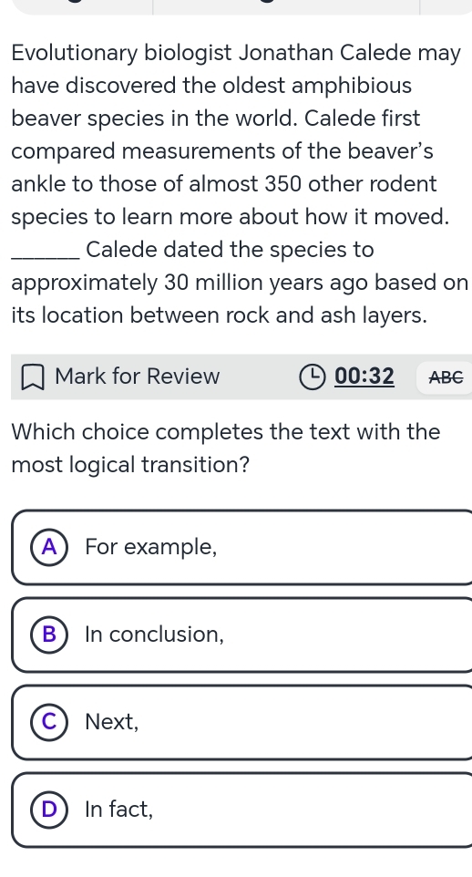 Evolutionary biologist Jonathan Calede may
have discovered the oldest amphibious
beaver species in the world. Calede first
compared measurements of the beaver’s
ankle to those of almost 350 other rodent
species to learn more about how it moved.
_Calede dated the species to
approximately 30 million years ago based on
its location between rock and ash layers.
Mark for Review _ 00:32 ABC
Which choice completes the text with the
most logical transition?
A For example,
B In conclusion,
C) Next,
D) In fact,