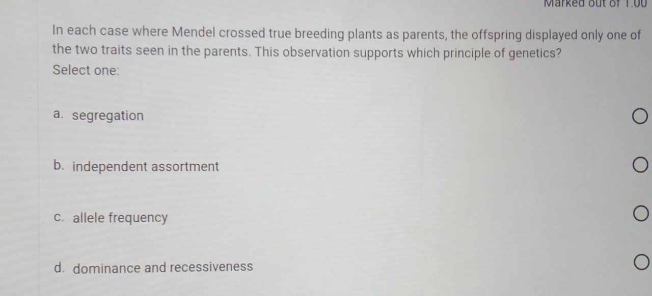 Marked out of 1.00
In each case where Mendel crossed true breeding plants as parents, the offspring displayed only one of
the two traits seen in the parents. This observation supports which principle of genetics?
Select one:
a. segregation
b. independent assortment
c. allele frequency
d. dominance and recessiveness