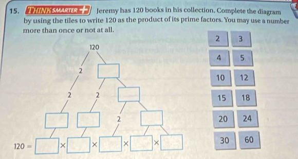 Think smarter Jeremy has 120 books in his collection. Complete the diagram
by using the tiles to write 120 as the product of its prime factors. You may use a number
more than once or not at all.
2 3
4 5
10 12
15 18
20 24
30 60