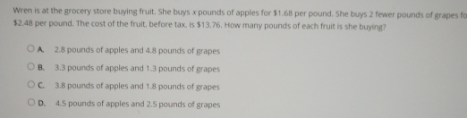 Wren is at the grocery store buying fruit. She buys x pounds of apples for $1.68 per pound. She buys 2 fewer pounds of grapes fc
$2.48 per pound. The cost of the fruit, before tax, is $13.76. How many pounds of each fruit is she buying?
A 2.8 pounds of apples and 4.8 pounds of grapes
B. 3.3 pounds of apples and 1.3 pounds of grapes
C. 3.8 pounds of apples and 1.8 pounds of grapes
D 4.5 pounds of apples and 2.5 pounds of grapes