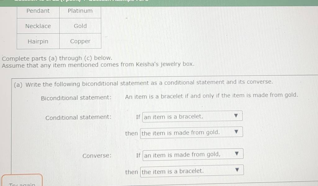 Complete parts (a) through (c) below. 
Assume that any item mentioned comes from Keisha's jewelry box. 
(a) Write the following biconditional statement as a conditional statement and its converse. 
Biconditional statement: An item is a bracelet if and only if the item is made from gold. 
Conditional statement: If an item is a bracelet, 
then the item is made from gold. 
Converse: If an item is made from gold, 
then the item is a bracelet.