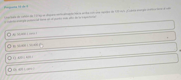 Pregunta 10 de 0
Una bala de cañón de 7.0 kg se dispara verticalmente hacia arriba con una rapidez de 120 m/s. ¿Cuánta energía cinética tiene al salir
y cuánta energía potencial tiene en el punto más alto de la trayectoria?
A) 50,400 J, cero J
.
B) 50,400 J, 50,400 m
C) 420 J, 420 J
D) 420 J, cero J