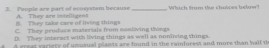 People are part of ecosystem because_ Which from the choices below?
A. They are intelligent
B. They take care of living things
C. They produce materials from nonliving things
D. They interact with living things as well as nonliving things.
4 A great variety of unusual plants are found in the rainforest and more than half th