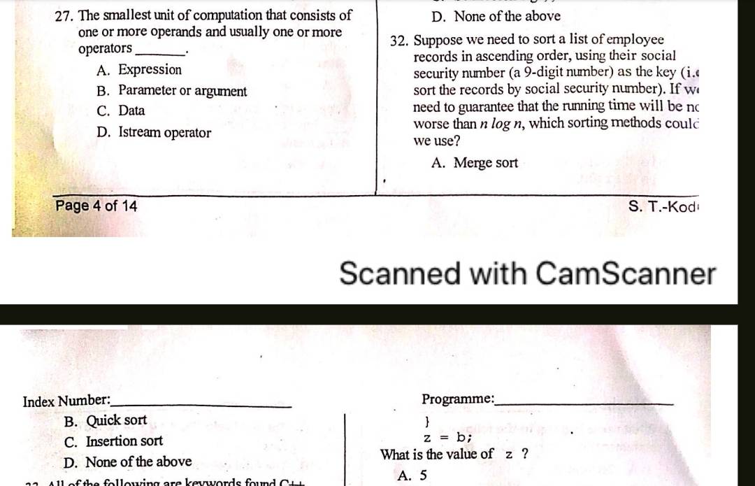 The smallest unit of computation that consists of D. None of the above
one or more operands and usually one or more 32. Suppose we need to sort a list of employee
operators_ .
records in ascending order, using their social
A. Expression security number (a 9 -digit number) as the key (i.
B. Parameter or argument sort the records by social security number). If w
C. Data need to guarantee that the running time will be no
worse than n log n, which sorting methods could
D. Istream operator
we use?
A. Merge sort
Page 4 of 14 S. T.-Kod
Scanned with CamScanner
Index Number:_ Programme:_
B. Quick sort
C. Insertion sort
beginarrayr   z=b;endarray
D. None of the above What is the value of z ?
h e o l l owing are k ev ord s foun A. 5
