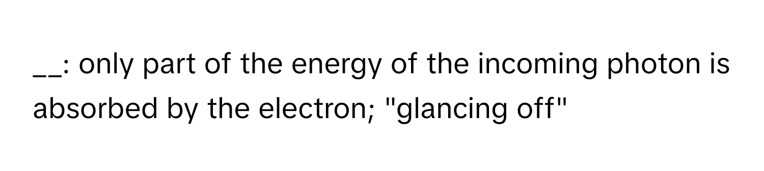 only part of the energy of the incoming photon is absorbed by the electron; "glancing off"