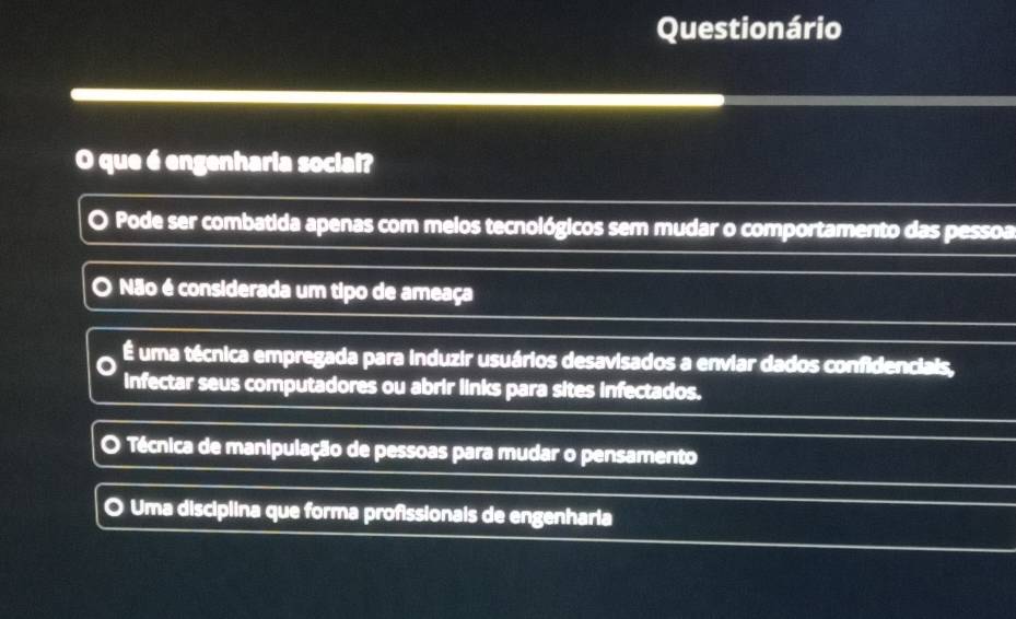 Questionário
O que é engenharia social?
O Pode ser combatida apenas com meios tecnológicos sem mudar o comportamento das pessoa
Não é considerada um tipo de ameaça
É uma técnica empregada para induzir usuários desavisados a enviar dados confidenciais,
infectar seus computadores ou abrir links para sites infectados.
o Técnica de manipulação de pessoas para mudar o pensamento
Uma disciplina que forma profissionais de engenharia