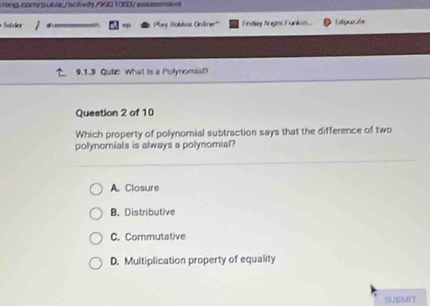 felder n Play Sstbex Onkrer''' Fndey Night Furkon. Espución
9.1.3 Quiz What is a Połynomial?
Question 2 of 10
Which property of polynomial subtraction says that the difference of two
polynomials is always a polynomial?
A. Closure
B. Distributive
C. Commutative
D. Multiplication property of equality
SUBMIT