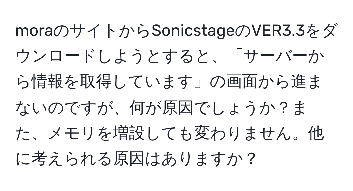 moraのサイトからSonicstageのVER3.3をダウンロードしようとすると、「サーバーから情報を取得しています」の画面から進まないのですが、何が原因でしょうか？また、メモリを増設しても変わりません。他に考えられる原因はありますか？