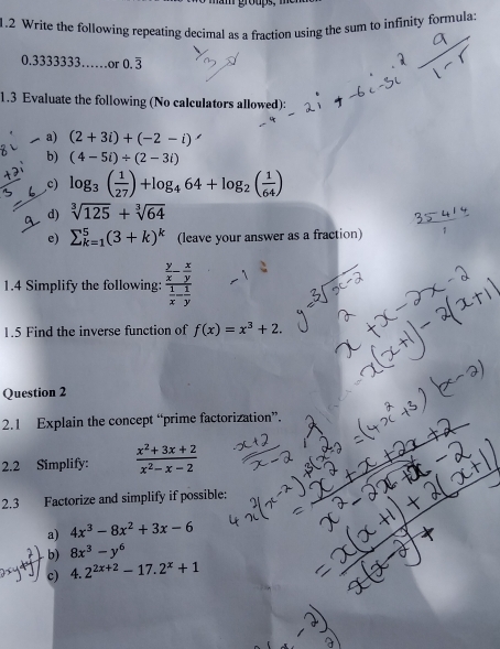 mam groups, men 
1.2 Write the following repeating decimal as a fraction using the sum to infinity formula:
0.3333333……or 0.overline 3
1.3 Evaluate the following (No calculators allowed): 
a) (2+3i)+(-2-i)
b) (4-5i)/ (2-3i)
c) log _3( 1/27 )+log _464+log _2( 1/64 )
d) sqrt[3](125)+sqrt[3](64)
e) sumlimits _(k=1)^5(3+k)^k (leave your answer as a fraction) 
1.4 Simplify the following: frac  y/x - x/y  1/x - 1/y 
1.5 Find the inverse function of f(x)=x^3+2. 
Question 2 
2.1 Explain the concept “prime factorization”. 
2.2 Simplify:  (x^2+3x+2)/x^2-x-2 
2.3 Factorize and simplify if possible: 
a) 4x^3-8x^2+3x-6
b) 8x^3-y^6
c) 4.2^(2x+2)-17.2^x+1