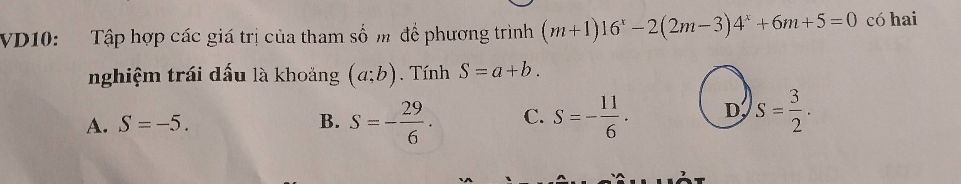 VD10: Tập hợp các giá trị của tham số m để phương trình (m+1)16^x-2(2m-3)4^x+6m+5=0 có hai
nghiệm trái dấu là khoảng (a;b). Tính S=a+b.
A. S=-5. B. S=- 29/6 .
C. S=- 11/6 .
D S= 3/2 .