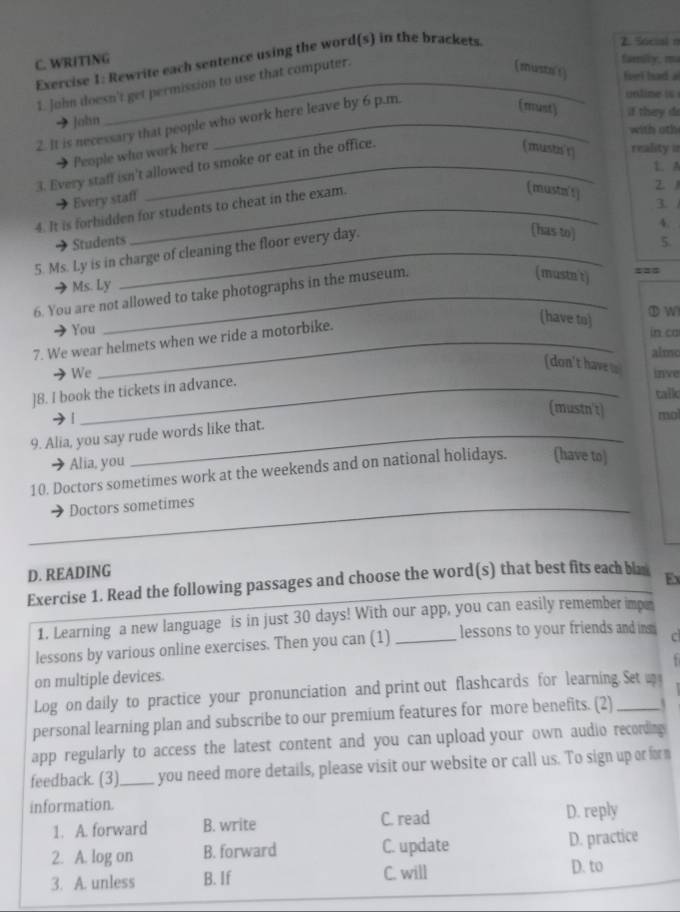 Rewrite each sentence using the word(s) in the brackets
2. Social n
C. WRITING family, ma
1. John doesn't get permission to use that computer.
(mustar) feel had a
unlime is 
(must)
John if they do
2. It is necessary that people who work here leave by 6 p.m.
with oth
People who work here
3. Every staff isn't allowed to smoke or eat in the office.
(mustis'r) reality =
1. A
Every staff
3. 
4. It is forbidden for students to cheat in the exam.
(mustn't) 2 
4.
(Isas to)
Students 5.
5. Ms. Ly is in charge of cleaning the floor every day.
Ms. Ly
6. You are not allowed to take photographs in the museum.
(mustn't)
===
(have to)
① W
You in ca
7. We wear helmets when we ride a motorbike.
almo
(don't have .
We inve
]8. I book the tickets in advance.
talk
(mustn't)
· | mol
9. Alia, you say rude words like that.
Alia, you
10. Doctors sometimes work at the weekends and on national holidays. (have to)
Doctors sometimes
_
_
D. READING
Exercise 1. Read the following passages and choose the word(s) that best fits each bla Ex
1. Learning a new language is in just 30 days! With our app, you can easily remember imp
lessons by various online exercises. Then you can (1) _lessons to your friends and im C
on multiple devices.
Log on daily to practice your pronunciation and print out flashcards for learning. Set u
personal learning plan and subscribe to our premium features for more benefits. (2)_
app regularly to access the latest content and you can upload your own audio recording 
feedback. (3)_ you need more details, please visit our website or call us. To sign up or form
information.
1. A. forward B. write C. read D. reply
2. A. log on B. forward C. update D. practice
3. A. unless B. If
C. will D. to