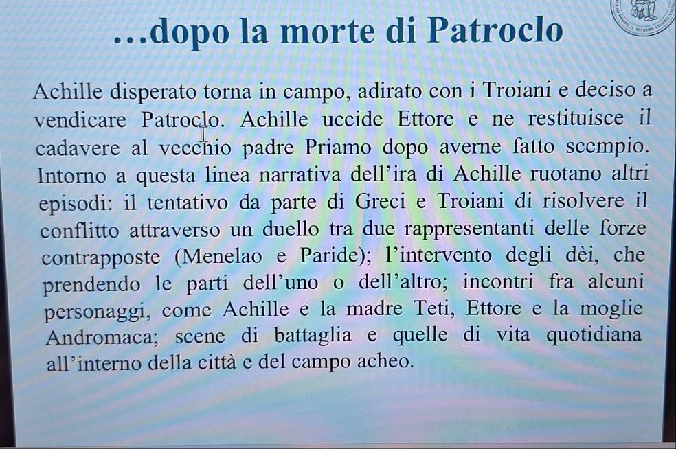 …dopo la morte di Patroclo
Achille disperato torna in campo, adirato con i Troiani e deciso a
vendicare Patroclo. Achille uccide Ettore e ne restituisce il
cadavere al vecchio padre Priamo dopo averne fatto scempio.
Intorno a questa linea narrativa dell’ira di Achille ruotano altri
episodi: il tentativo da parte di Greci e Troiani di risolvere il
conflitto attraverso un duello tra due rappresentanti delle forze
contrapposte (Menelao e Paride); l'intervento degli dèi, che
prendendo le parti dell’uno o dell’altro; incontri fra alcuni
personaggi, come Achille e la madre Teti, Ettore e la moglie
Andromaca; scene di battaglia e quelle di vita quotidiana
all’interno della città e del campo acheo.