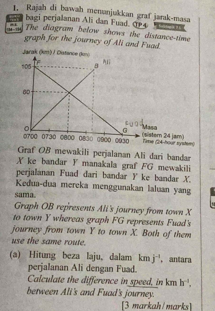 Rajah di bawah menunjukkan graf jarak-masa 
rexs 
BUKU bagi perjalanan Ali dan Fuad. TP4 Subtopik 7.1
m s.
184 -194 a The diagram below shows the distance-time 
graph for the journey of Ali and Fuad. 
Graf OB mewakili perjalanan Ali dari bandar
X ke bandar Y manakala graf FG mewakili 
perjalanan Fuad dari bandar Y ke bandar X. 
Kedua-dua mereka menggunakan laluan yang 
sama. 
18 
Graph OB represents Ali's journey from town X
to town Y whereas graph FG represents Fuad's 
journey from town Y to town X. Both of them 
use the same route. 
(a) Hitung beza laju, dalam km j^(-1) , antara 
perjalanan Ali dengan Fuad. 
Calculate the difference in speed, in km h^(-1), 
between Ali's and Fuad's journey. 
[3 markah/marks]