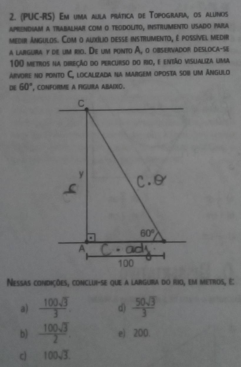 (PUC-RS) Em uma aula prática de Topografia, os alunos
APRENDIAM A TRABALHAR COM O TEODOLITO, INSTRUMENTO USADO PARA
medir Angulos. Com o auxílio desse instrumento, é possível medir
a largura y de um rio. De um ponto A, o observador desloca-se
100 metros na direção do percurso do rio, e então visualiza uma
árvore no ponto C, localizada na margem oposta sob um Angulo
DE 60° , CONFORME A FIGURA ABAIXO.
Nessas condições, conclui-se que a largura do rio, em metros, é:
a)  100sqrt(3)/3 .  50sqrt(3)/3 
d)
b)  100sqrt(3)/2 . e) 200.
c) 100sqrt(3).