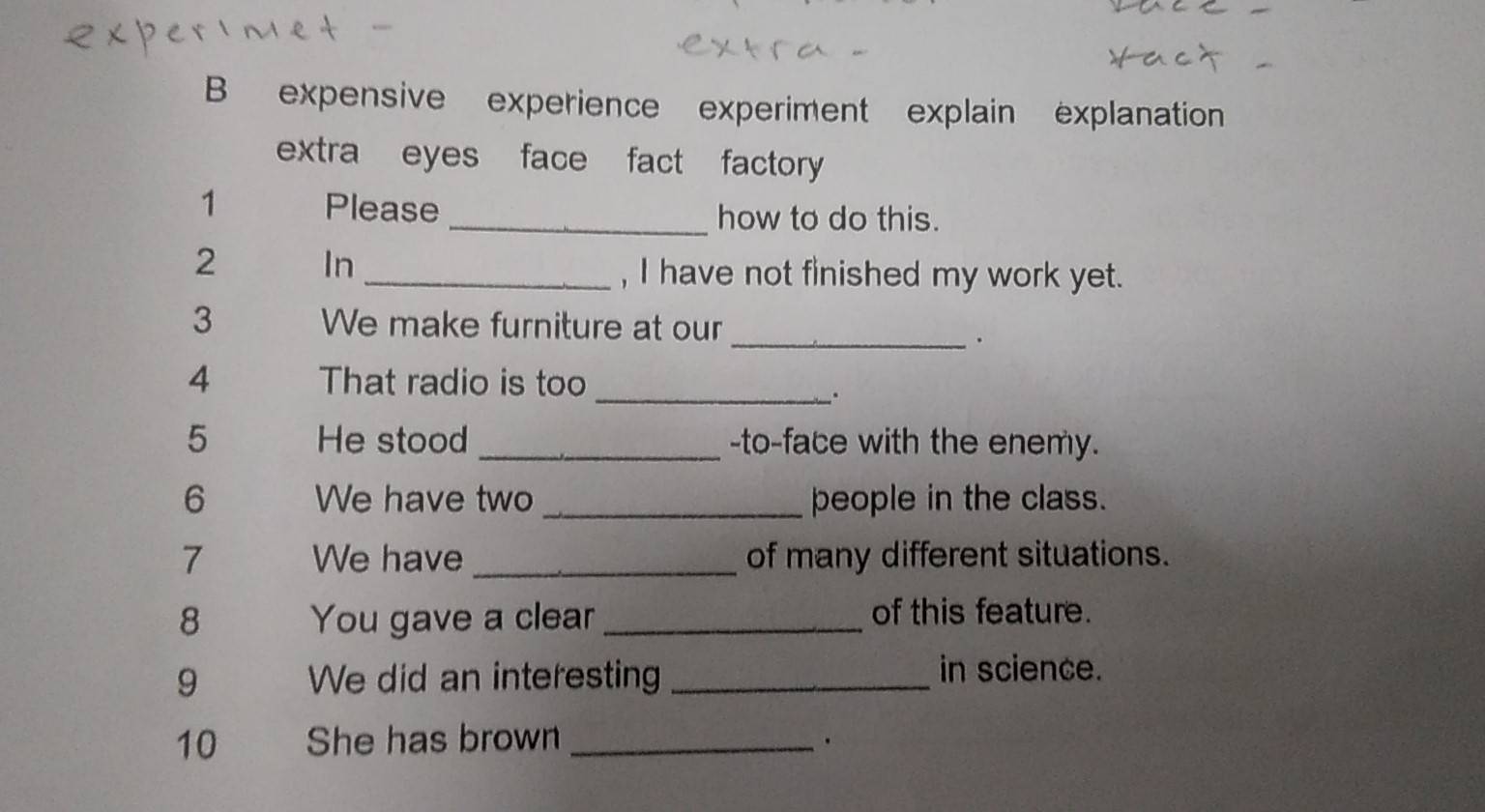 expensive experience experiment explain explanation 
extra eyes face fact factory 
1 Please _how to do this. 
2 In _, I have not finished my work yet. 
3 We make furniture at our_ 
. 
4 That radio is too 
_. 
5 He stood_ -to-face with the enemy. 
6 We have two _people in the class. 
7 We have _of many different situations. 
8 You gave a clear _of this feature. 
9 We did an interesting _in science. 
10 She has brown_ 
.